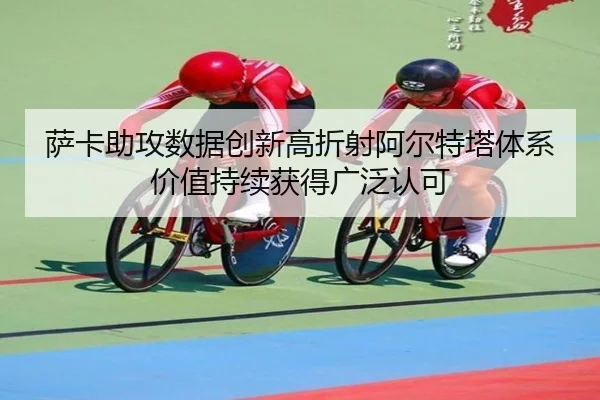 萨卡助攻数据创新高折射阿尔特塔体系价值持续获得广泛认可