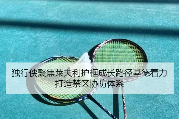 独行侠聚焦莱夫利护框成长路径基德着力打造禁区协防体系